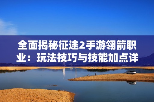 全面揭秘征途2手游翎箭职业：玩法技巧与技能加点详解攻略