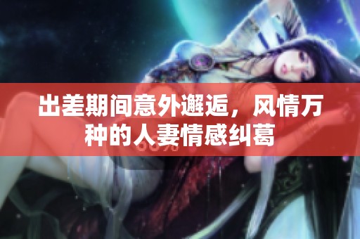 出差期间意外邂逅，风情万种的人妻情感纠葛