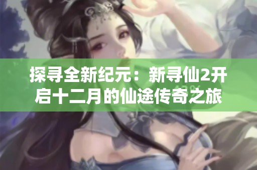 探寻全新纪元：新寻仙2开启十二月的仙途传奇之旅
