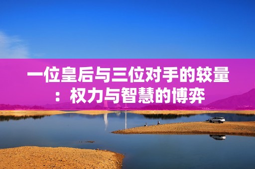 一位皇后与三位对手的较量：权力与智慧的博弈