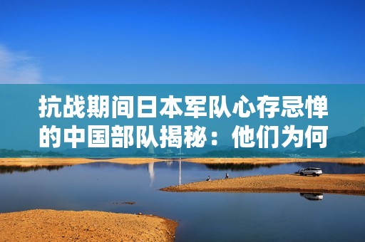 抗战期间日本军队心存忌惮的中国部队揭秘：他们为何最令敌人畏惧