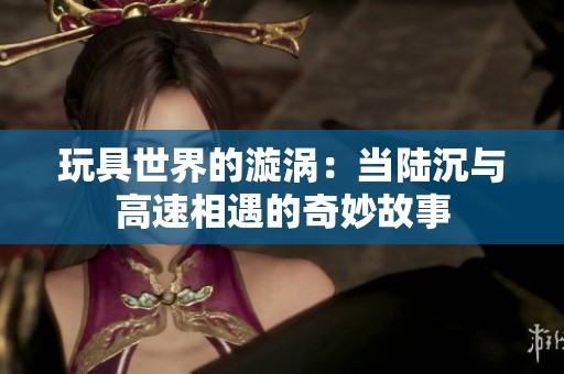 玩具世界的漩涡：当陆沉与高速相遇的奇妙故事