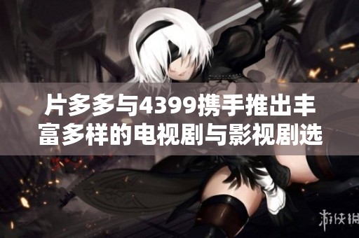 片多多与4399携手推出丰富多样的电视剧与影视剧选择