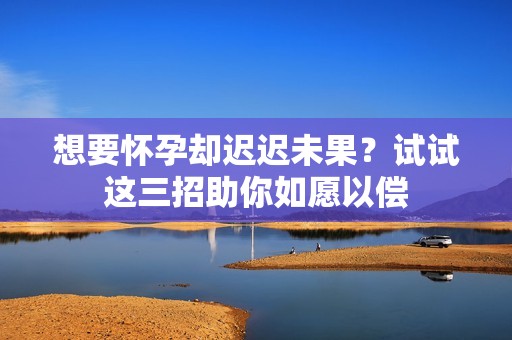 想要怀孕却迟迟未果？试试这三招助你如愿以偿