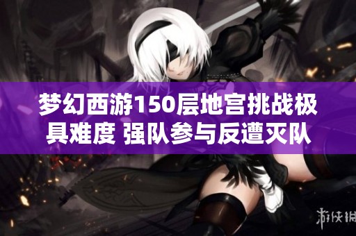 梦幻西游150层地宫挑战极具难度 强队参与反遭灭队困境