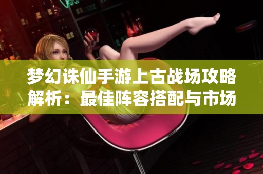 梦幻诛仙手游上古战场攻略解析：最佳阵容搭配与市场动态分析