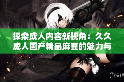 探索成人内容新视角：久久成人国产精品麻豆的魅力与影响