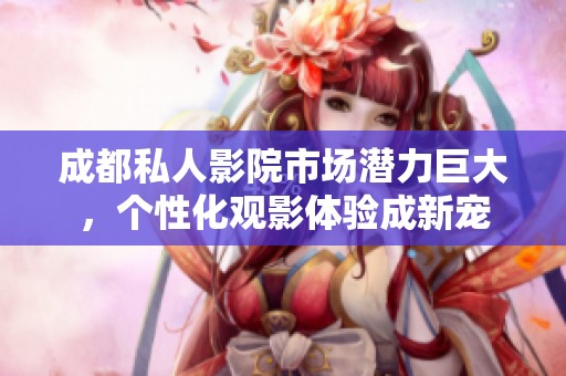 成都私人影院市场潜力巨大，个性化观影体验成新宠