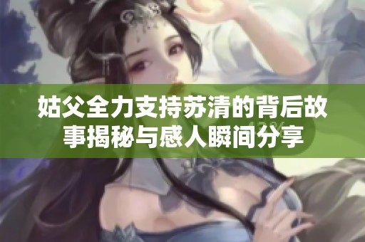 姑父全力支持苏清的背后故事揭秘与感人瞬间分享