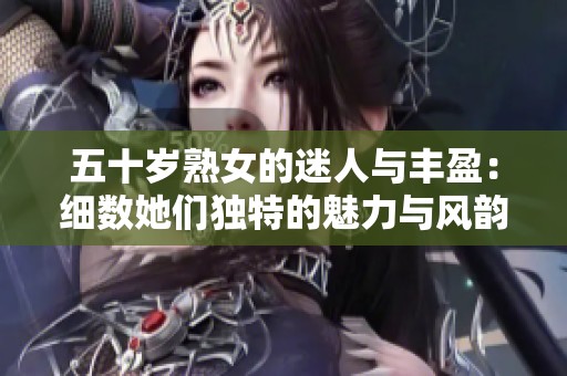五十岁熟女的迷人与丰盈：细数她们独特的魅力与风韵