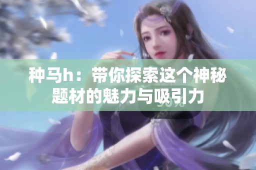 种马h：带你探索这个神秘题材的魅力与吸引力