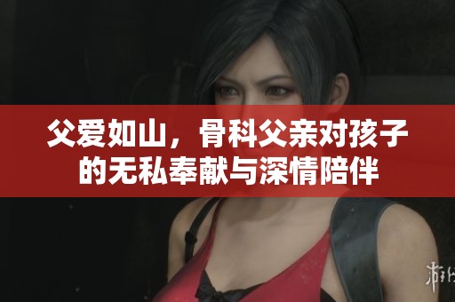 父爱如山，骨科父亲对孩子的无私奉献与深情陪伴