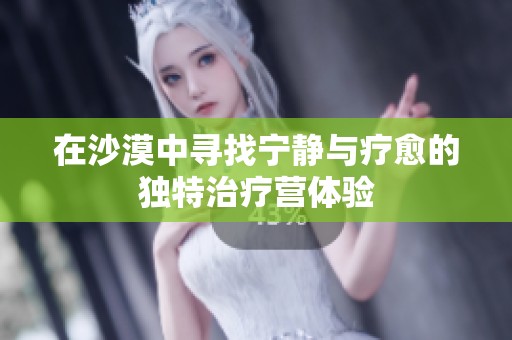 在沙漠中寻找宁静与疗愈的独特治疗营体验