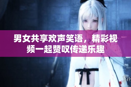 男女共享欢声笑语，精彩视频一起赞叹传递乐趣