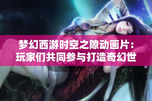 梦幻西游时空之隙动画片：玩家们共同参与打造奇幻世界的精彩历程