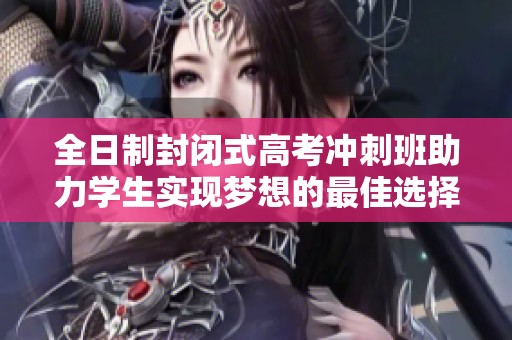 全日制封闭式高考冲刺班助力学生实现梦想的最佳选择