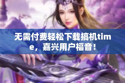 无需付费轻松下载搞机time，嘉兴用户福音！