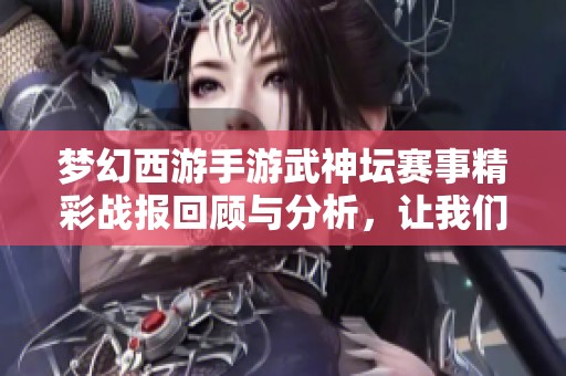 梦幻西游手游武神坛赛事精彩战报回顾与分析，让我们重温那些激烈瞬间