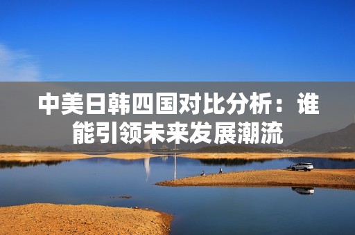 中美日韩四国对比分析：谁能引领未来发展潮流