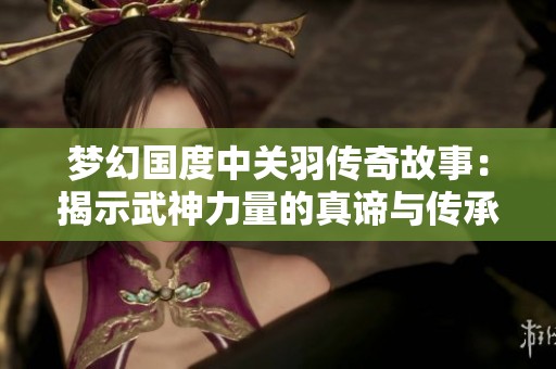 梦幻国度中关羽传奇故事：揭示武神力量的真谛与传承