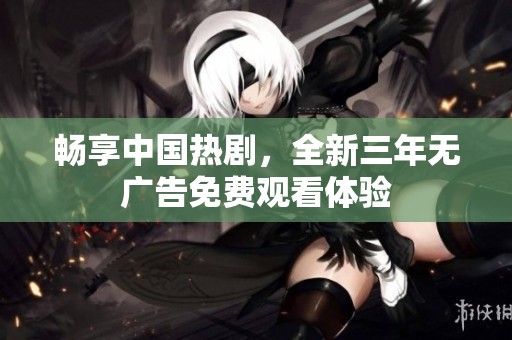 畅享中国热剧，全新三年无广告免费观看体验
