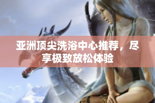 亚洲顶尖洗浴中心推荐，尽享极致放松体验