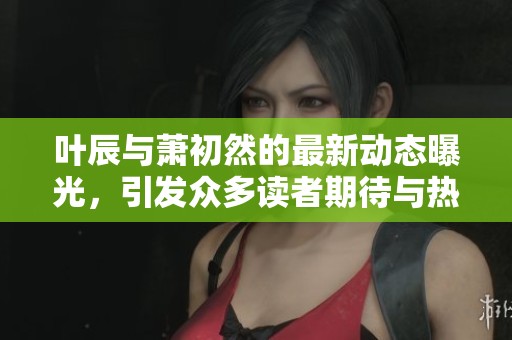 叶辰与萧初然的最新动态曝光，引发众多读者期待与热议