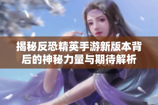 揭秘反恐精英手游新版本背后的神秘力量与期待解析