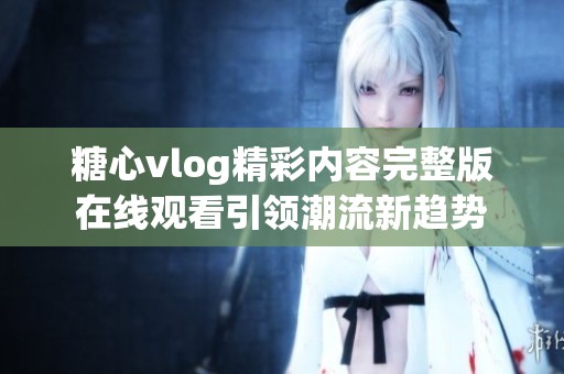 糖心vlog精彩内容完整版在线观看引领潮流新趋势