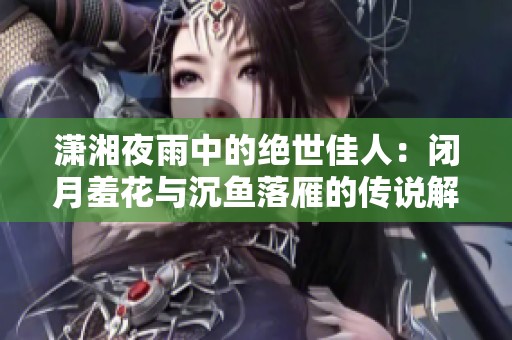 潇湘夜雨中的绝世佳人：闭月羞花与沉鱼落雁的传说解析