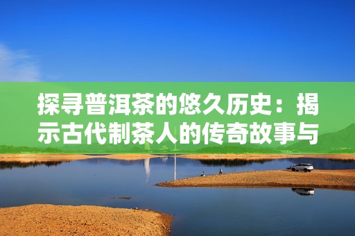 探寻普洱茶的悠久历史：揭示古代制茶人的传奇故事与养生智慧
