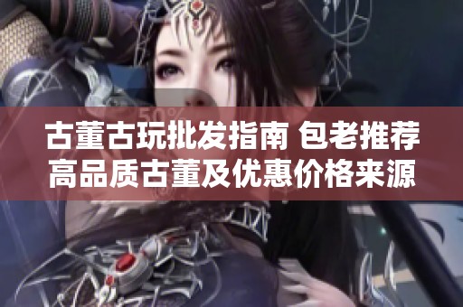古董古玩批发指南 包老推荐高品质古董及优惠价格来源分析