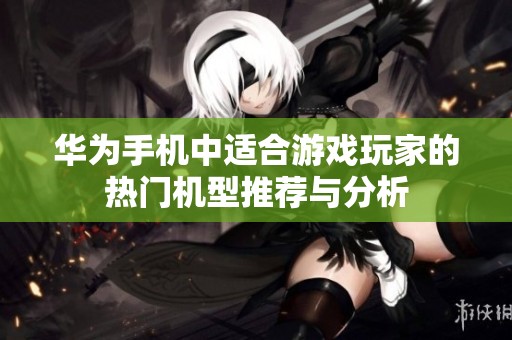 华为手机中适合游戏玩家的热门机型推荐与分析