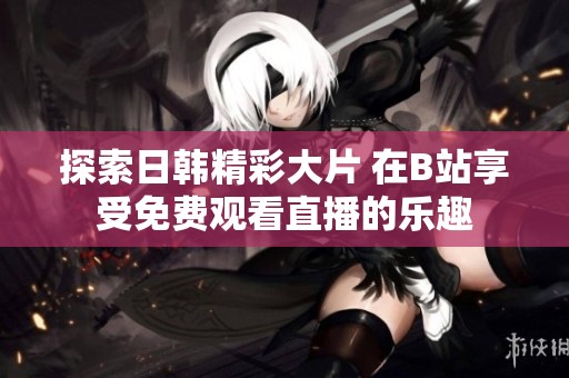 探索日韩精彩大片 在B站享受免费观看直播的乐趣