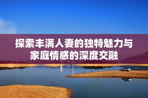 探索丰满人妻的独特魅力与家庭情感的深度交融
