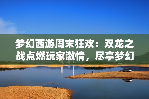 梦幻西游周末狂欢：双龙之战点燃玩家激情，尽享梦幻世界的乐趣