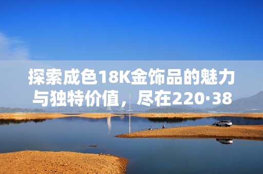 探索成色18K金饰品的魅力与独特价值，尽在220·38官网