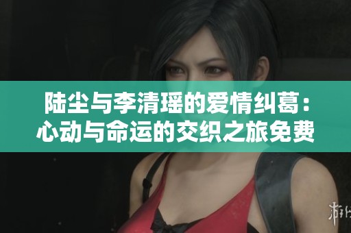 陆尘与李清瑶的爱情纠葛：心动与命运的交织之旅免费阅读