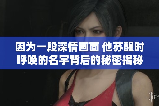 因为一段深情画面 他苏醒时呼唤的名字背后的秘密揭秘