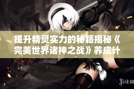 提升精灵实力的秘籍揭秘《完美世界诸神之战》养成计划全解析