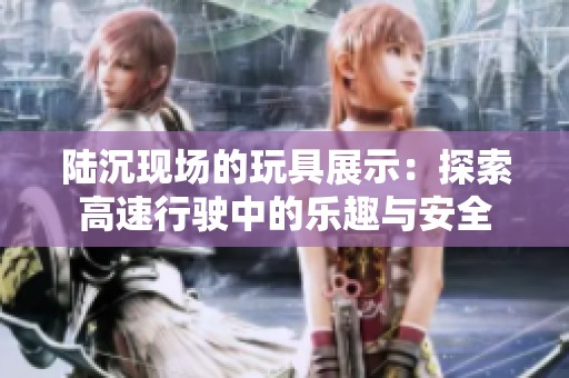陆沉现场的玩具展示：探索高速行驶中的乐趣与安全