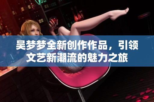 吴梦梦全新创作作品，引领文艺新潮流的魅力之旅