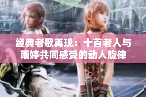 经典老歌再现：十首老人与雨婷共同感受的动人旋律