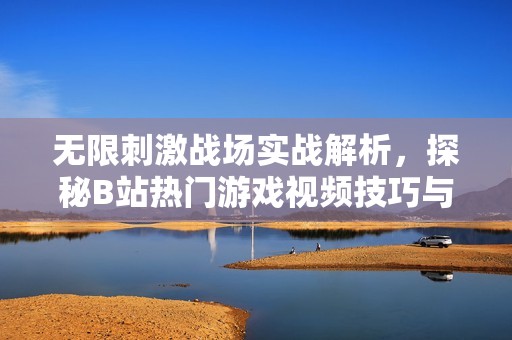 无限刺激战场实战解析，探秘B站热门游戏视频技巧与战术