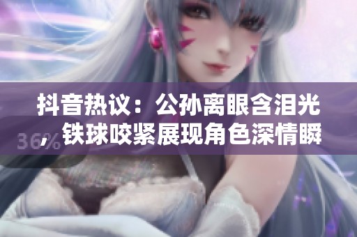 抖音热议：公孙离眼含泪光，铁球咬紧展现角色深情瞬间
