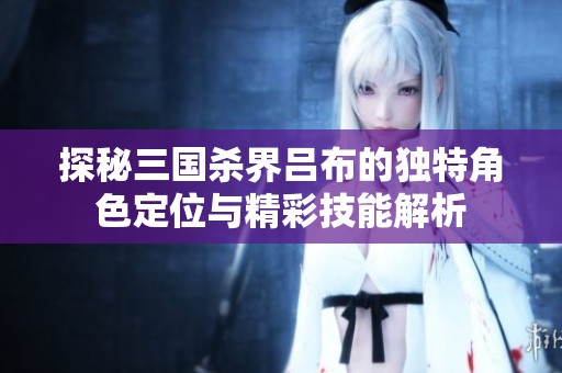 探秘三国杀界吕布的独特角色定位与精彩技能解析