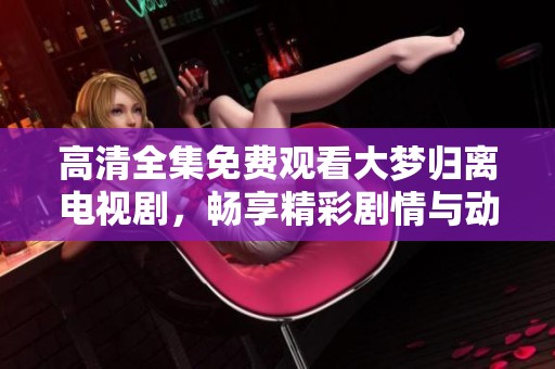 高清全集免费观看大梦归离电视剧，畅享精彩剧情与动人故事
