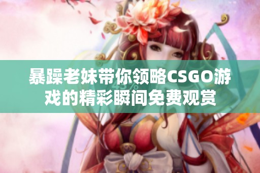 暴躁老妹带你领略CSGO游戏的精彩瞬间免费观赏