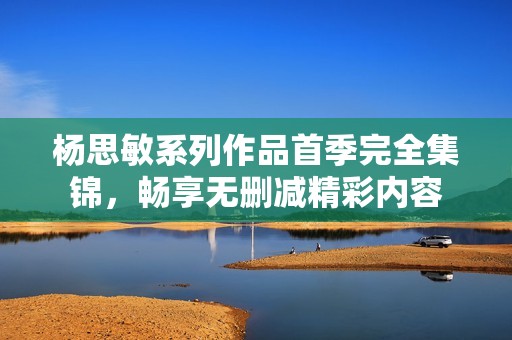 杨思敏系列作品首季完全集锦，畅享无删减精彩内容