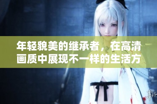 年轻貌美的继承者，在高清画质中展现不一样的生活方式